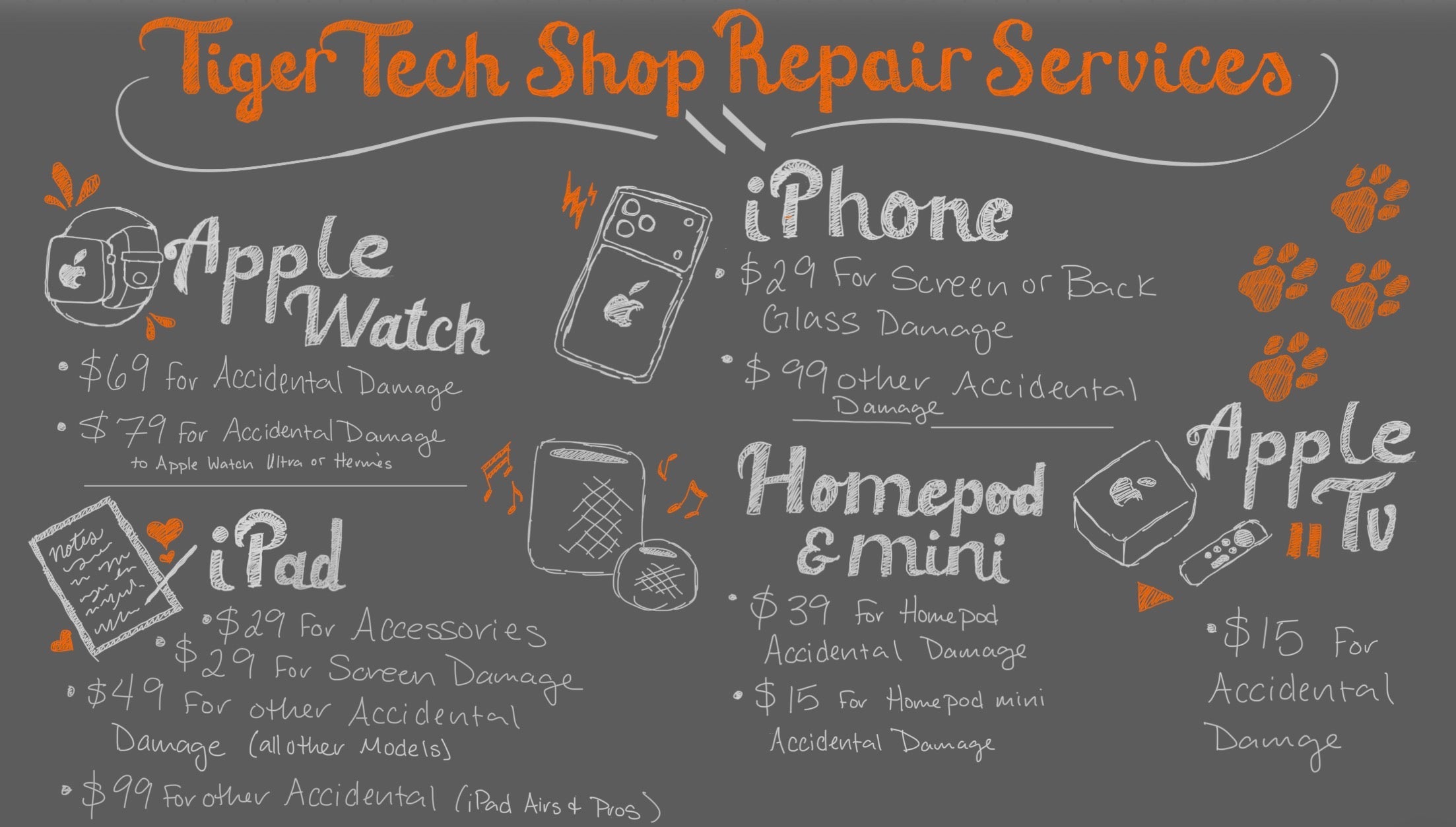 Tiger Tech Shop Repair Services.
Apple Watch: $69 for Accidental Damage or $79 for Accidental Damage to Apple Watch Ultra or Hermes
iPhone: $29 for Screen or Back Glass Damage or $99 for other Accidental Damage
iPad: $29 for Accessories, $29 for screen damage, $99 for other accidental damage for iPad Airs and iPad Pros or $49 for other accidental damage for all other models.
HomePod and Mini: $39 for HomePod accidental damage or $15 for HomePod mini accidental damage
Apple TV: $15 for Accidental Damage